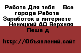 Работа Для тебя  - Все города Работа » Заработок в интернете   . Ненецкий АО,Верхняя Пеша д.